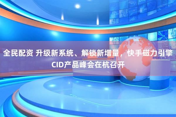 全民配资 升级新系统、解锁新增量，快手磁力引擎CID产品峰会在杭召开