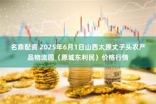 名鼎配资 2025年6月1日山西太原丈子头农产品物流园（原城东利民）价格行情