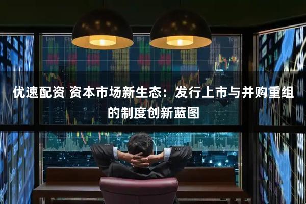优速配资 资本市场新生态：发行上市与并购重组的制度创新蓝图