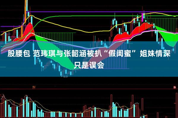 股腰包 范玮琪与张韶涵被扒“假闺蜜” 姐妹情深只是误会