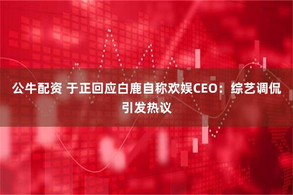 公牛配资 于正回应白鹿自称欢娱CEO：综艺调侃引发热议