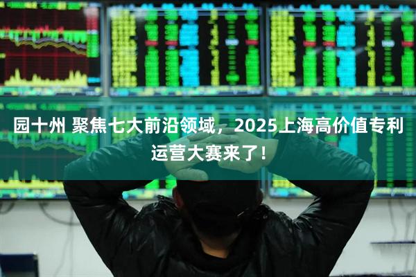 园十州 聚焦七大前沿领域，2025上海高价值专利运营大赛来了！