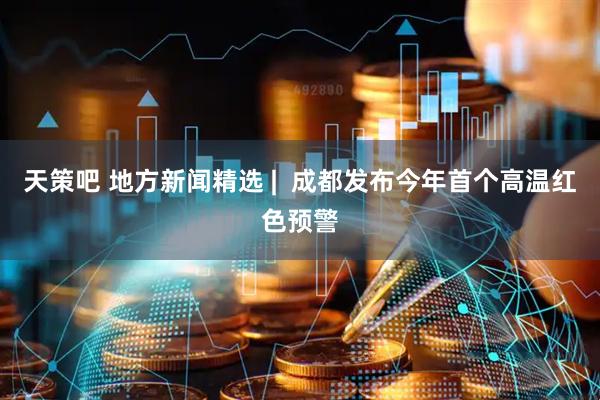 天策吧 地方新闻精选 |  成都发布今年首个高温红色预警