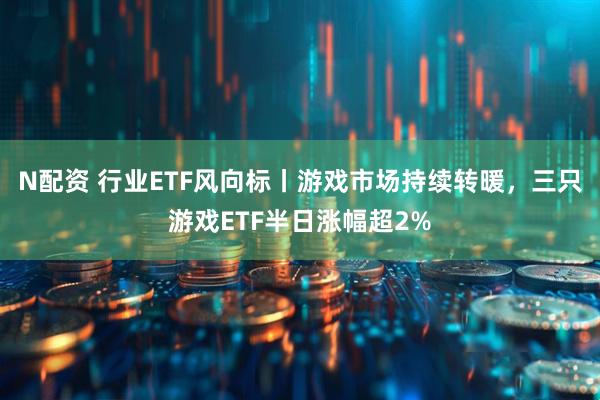 N配资 行业ETF风向标丨游戏市场持续转暖，三只游戏ETF半日涨幅超2%