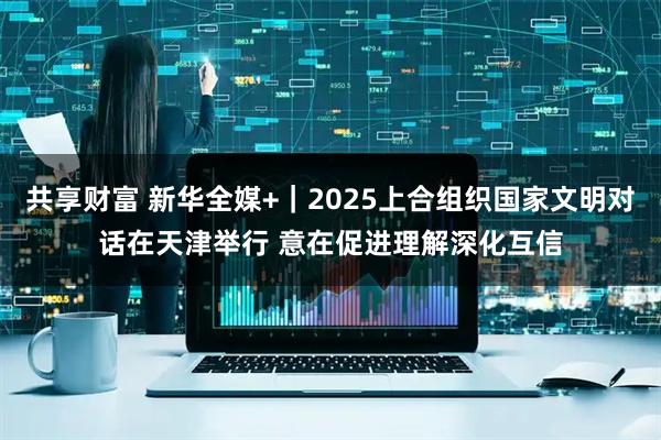共享财富 新华全媒+｜2025上合组织国家文明对话在天津举行 意在促进理解深化互信