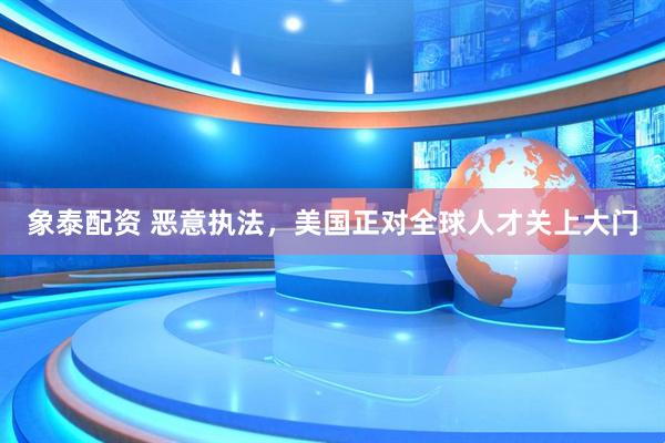 象泰配资 恶意执法，美国正对全球人才关上大门
