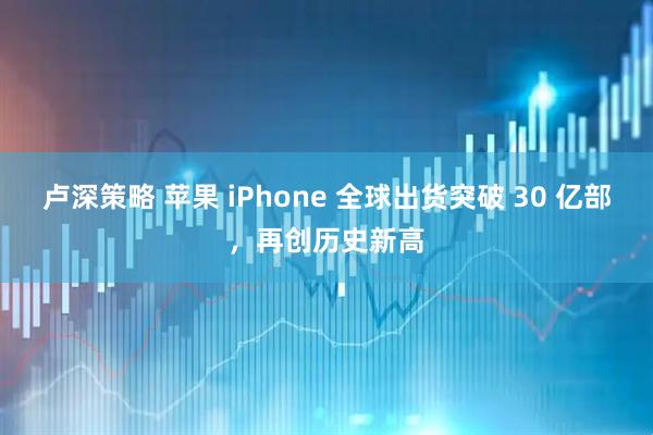 卢深策略 苹果 iPhone 全球出货突破 30 亿部，再创历史新高