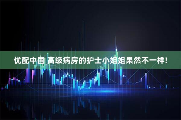 优配中国 高级病房的护士小姐姐果然不一样!