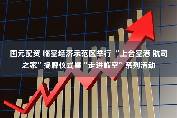 国元配资 临空经济示范区举行 “上合空港 航司之家”揭牌仪式暨“走进临空”系列活动