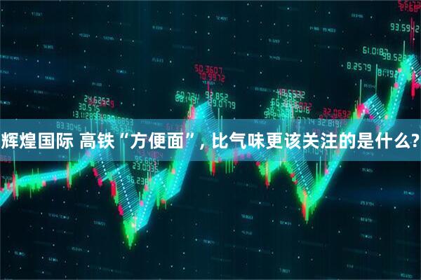 辉煌国际 高铁“方便面”, 比气味更该关注的是什么?