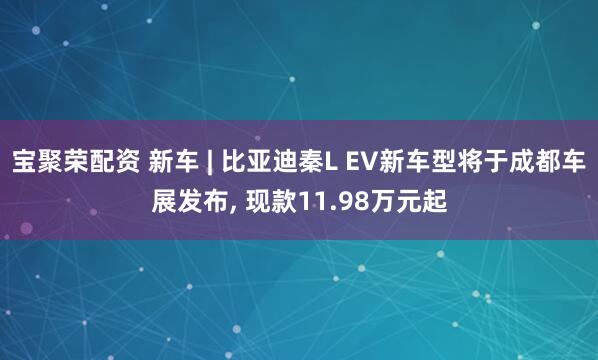 宝聚荣配资 新车 | 比亚迪秦L EV新车型将于成都车展发布, 现款11.98万元起