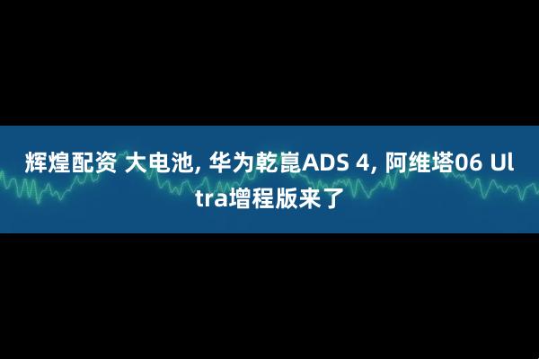 辉煌配资 大电池, 华为乾崑ADS 4, 阿维塔06 Ultra增程版来了