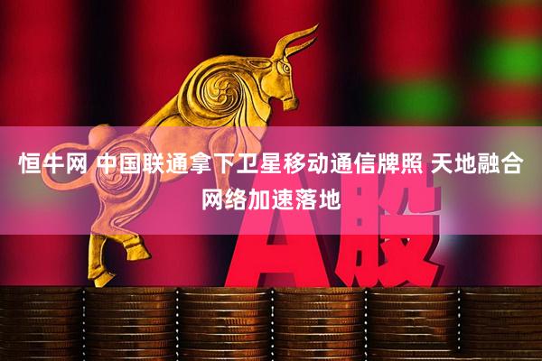 恒牛网 中国联通拿下卫星移动通信牌照 天地融合网络加速落地