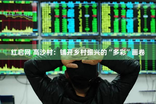 红启网 高沙村：铺开乡村振兴的“多彩”画卷