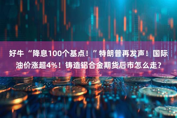 好牛 “降息100个基点！”特朗普再发声！国际油价涨超4%！铸造铝合金期货后市怎么走？