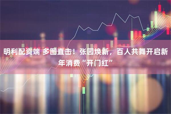 明利配资端 多图直击！张园焕新，百人共舞开启新年消费“开门红”