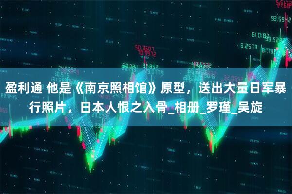 盈利通 他是《南京照相馆》原型，送出大量日军暴行照片，日本人恨之入骨_相册_罗瑾_吴旋